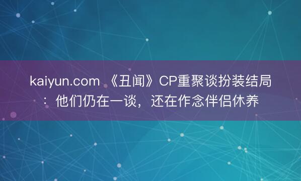 kaiyun.com 《丑闻》CP重聚谈扮装结局：他们仍在一谈，还在作念伴侣休养