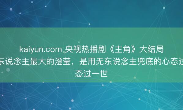 kaiyun.com 央视热播剧《主角》大结局：女东说念主最大的澄莹，是用无东说念主兜底的心态过一世