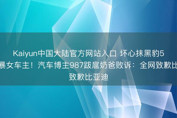 Kaiyun中国大陆官方网站入口 坏心抹黑豹5、网暴女车主！汽车博主987跋扈奶爸败诉：全网致歉比亚迪