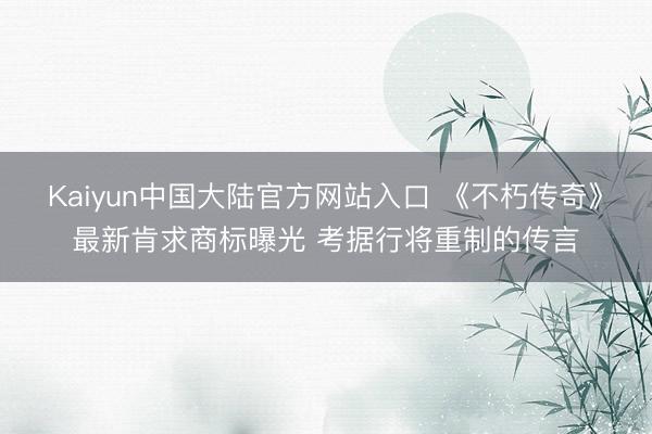 Kaiyun中国大陆官方网站入口 《不朽传奇》最新肯求商标曝光 考据行将重制的传言