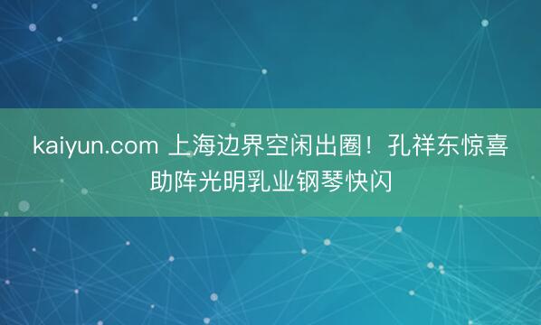 kaiyun.com 上海边界空闲出圈！孔祥东惊喜助阵光明乳业钢琴快闪