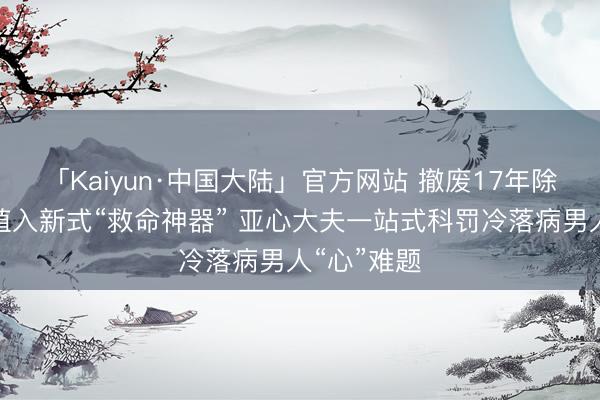 「Kaiyun·中国大陆」官方网站 撤废17年除颤电极、植入新式“救命神器” 亚心大夫一站式科罚冷落病男人“心”难题