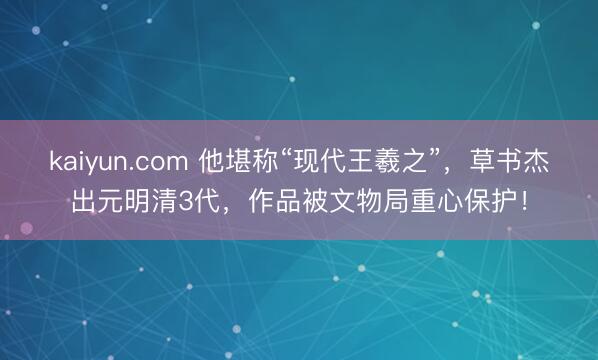 kaiyun.com 他堪称“现代王羲之”，草书杰出元明清3代，作品被文物局重心保护！
