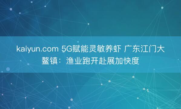 kaiyun.com 5G赋能灵敏养虾 广东江门大鳌镇：渔业跑开赴展加快度