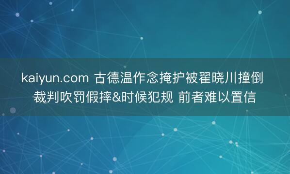kaiyun.com 古德温作念掩护被翟晓川撞倒 裁判吹罚假摔&时候犯规 前者难以置信
