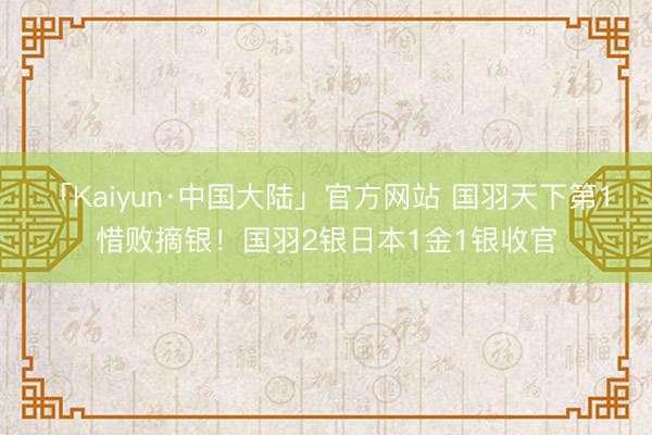 「Kaiyun·中国大陆」官方网站 国羽天下第1惜败摘银！国羽2银日本1金1银收官