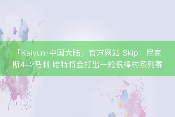 「Kaiyun·中国大陆」官方网站 Skip：尼克斯4-2马刺 哈特将会打出一轮很棒的系列赛