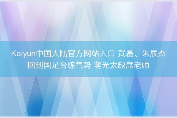 Kaiyun中国大陆官方网站入口 武磊、朱辰杰回到国足合练气势 蒋光太缺席老师