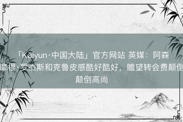 「Kaiyun·中国大陆」官方网站 英媒：阿森纳对摩根·罗杰斯和克鲁皮感酷好酷好，瞻望转会费颠倒高尚