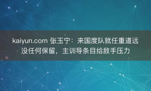 kaiyun.com 张玉宁：来国度队就任重道远没任何保留，主训导条目给敌手压力