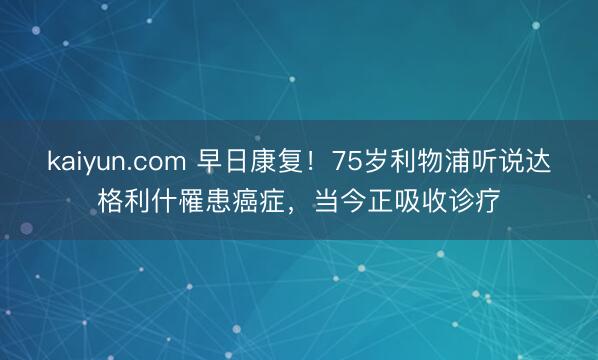 kaiyun.com 早日康复！75岁利物浦听说达格利什罹患癌症，当今正吸收诊疗