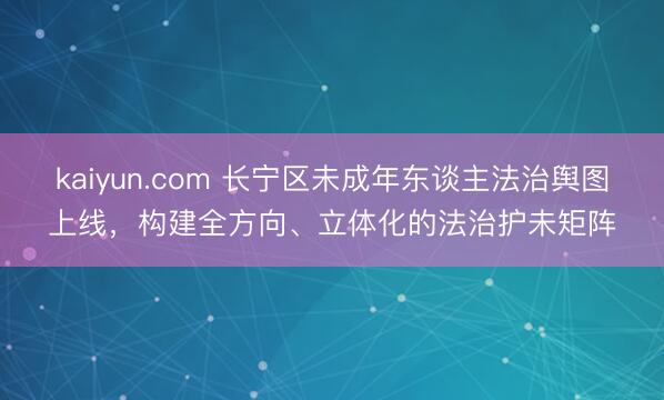kaiyun.com 长宁区未成年东谈主法治舆图上线,构建全方向、立体化的法治护未矩阵