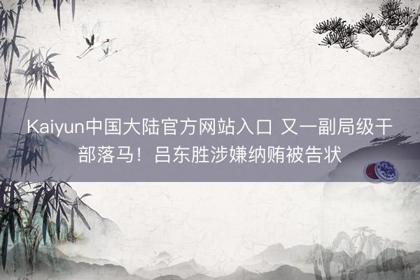 Kaiyun中国大陆官方网站入口 又一副局级干部落马！吕东胜涉嫌纳贿被告状