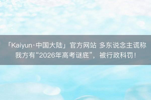 「Kaiyun·中国大陆」官方网站 多东说念主谎称我方有“2026年高考谜底”，被行政科罚！