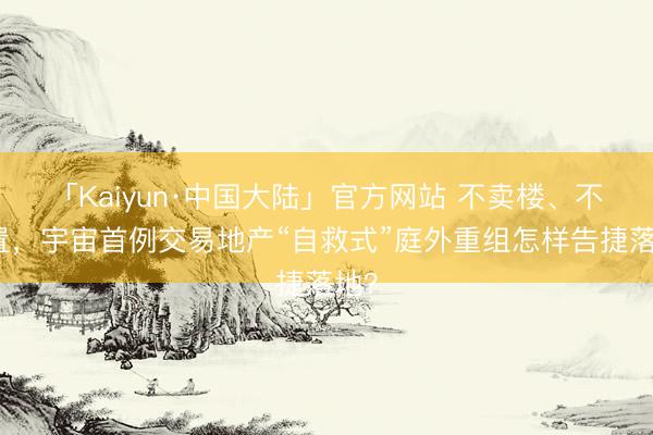 「Kaiyun·中国大陆」官方网站 不卖楼、不放置，宇宙首例交易地产“自救式”庭外重组怎样告捷落地？