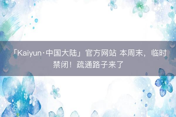 「Kaiyun·中国大陆」官方网站 本周末，临时禁闭！疏通路子来了