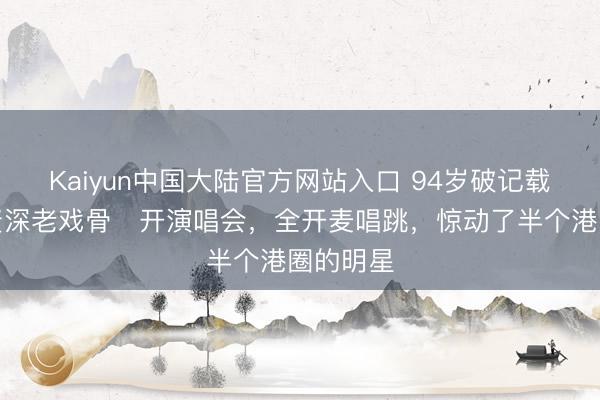 Kaiyun中国大陆官方网站入口 94岁破记载！香港资深老戏骨‌开演唱会，全开麦唱跳，惊动了半个港圈的明星