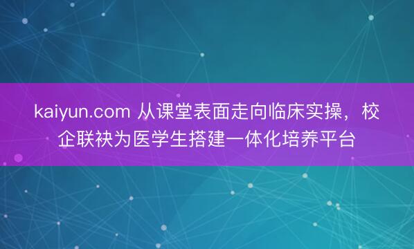 kaiyun.com 从课堂表面走向临床实操，校企联袂为医学生搭建一体化培养平台