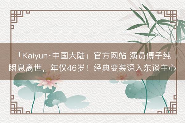 「Kaiyun·中国大陆」官方网站 演员傅子纯瞬息离世，年仅46岁！经典变装深入东谈主心