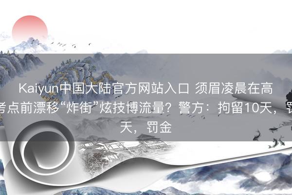 Kaiyun中国大陆官方网站入口 须眉凌晨在高考考点前漂移“炸街”炫技博流量？警方：拘留10天，罚金