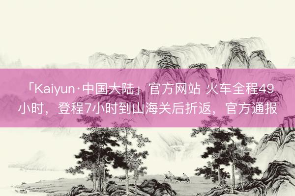 「Kaiyun·中国大陆」官方网站 火车全程49小时，登程7小时到山海关后折返，官方通报