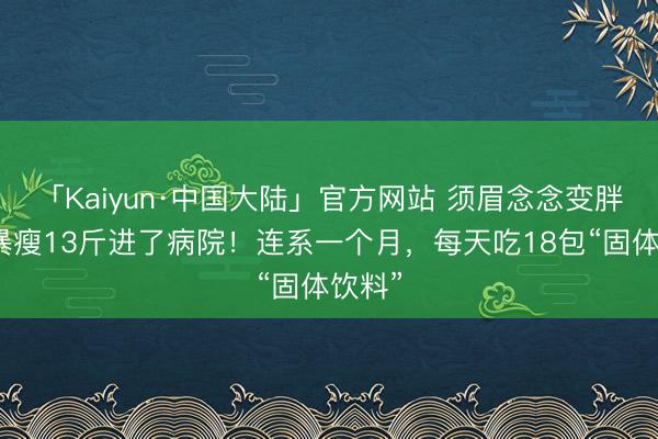 「Kaiyun·中国大陆」官方网站 须眉念念变胖,却暴瘦13斤进了病院!连系一个月,每天吃18包“固体饮料”
