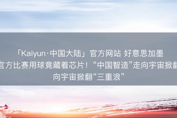 「Kaiyun·中国大陆」官方网站 好意思加墨宇宙杯的官方比赛用球竟藏着芯片！“中国智造”走向宇宙掀翻“三重浪”