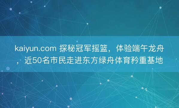 kaiyun.com 探秘冠军摇篮，体验端午龙舟，近50名市民走进东方绿舟体育矜重基地