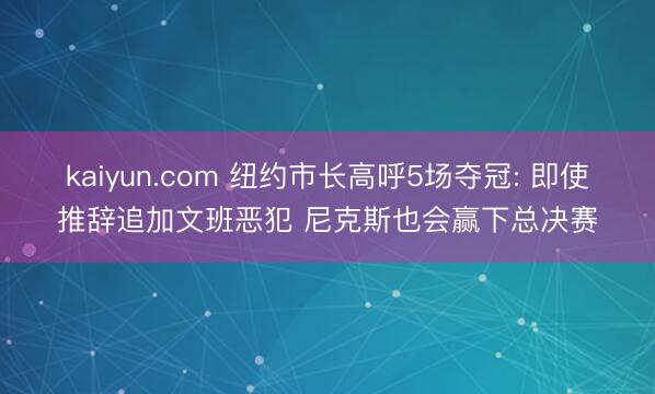 kaiyun.com 纽约市长高呼5场夺冠: 即使推辞追加文班恶犯 尼克斯也会赢下总决赛