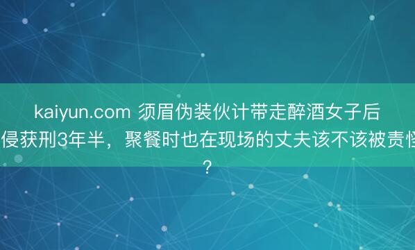kaiyun.com 须眉伪装伙计带走醉酒女子后性侵获刑3年半，聚餐时也在现场的丈夫该不该被责怪？