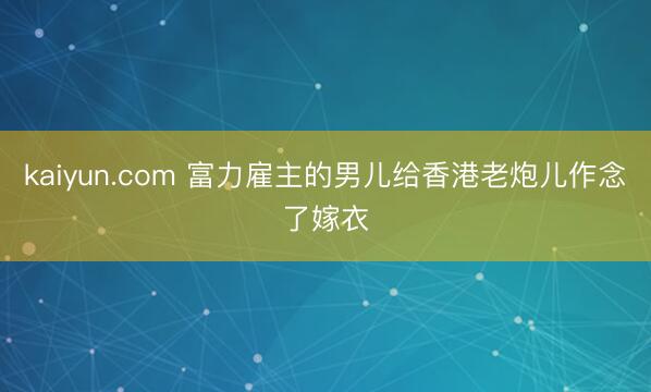 kaiyun.com 富力雇主的男儿给香港老炮儿作念了嫁衣