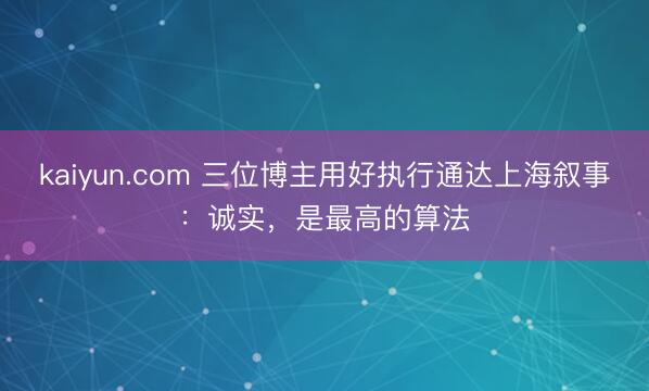 kaiyun.com 三位博主用好执行通达上海叙事：诚实，是最高的算法