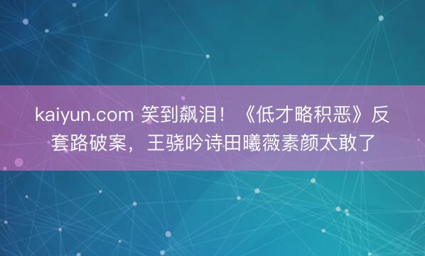 kaiyun.com 笑到飙泪！《低才略积恶》反套路破案，王骁吟诗田曦薇素颜太敢了