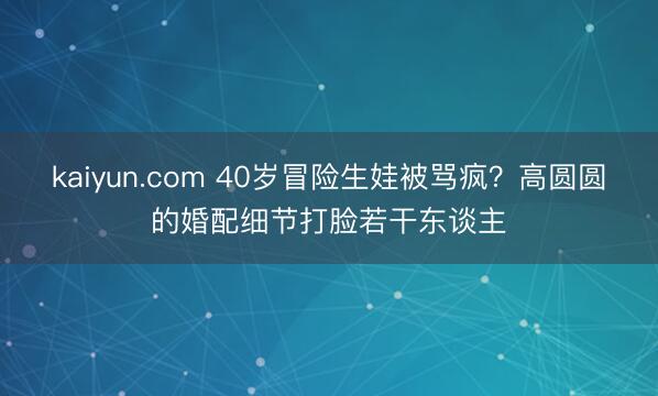 kaiyun.com 40岁冒险生娃被骂疯？高圆圆的婚配细节打脸若干东谈主