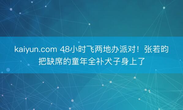kaiyun.com 48小时飞两地办派对！张若昀把缺席的童年全补犬子身上了