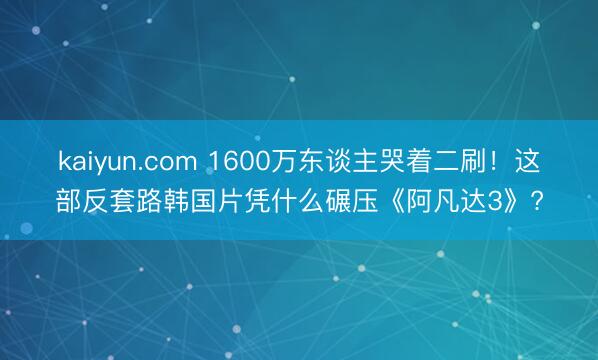 kaiyun.com 1600万东谈主哭着二刷!这部反套路韩国片凭什么碾压《阿凡达3》?