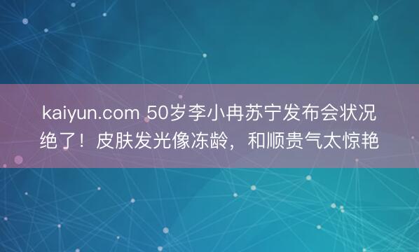 kaiyun.com 50岁李小冉苏宁发布会状况绝了！皮肤发光像冻龄，和顺贵气太惊艳