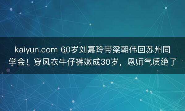 kaiyun.com 60岁刘嘉玲带梁朝伟回苏州同学会！穿风衣牛仔裤嫩成30岁，恩师气质绝了