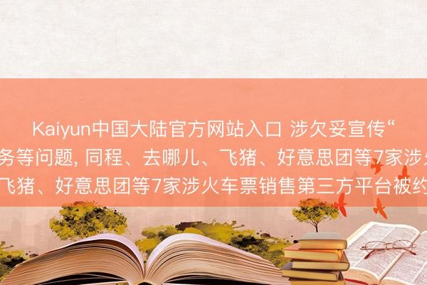 Kaiyun中国大陆官方网站入口 涉欠妥宣传“候补帮抢”及付费选座业务等问题, 同程、去哪儿、飞猪、好意思团等7家涉火车票销售第三方平台被约谈