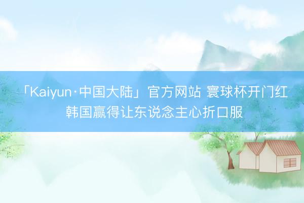 「Kaiyun·中国大陆」官方网站 寰球杯开门红 韩国赢得让东说念主心折口服