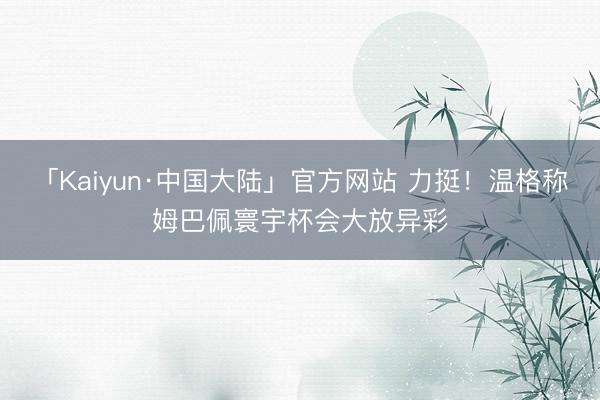 「Kaiyun·中国大陆」官方网站 力挺！温格称姆巴佩寰宇杯会大放异彩