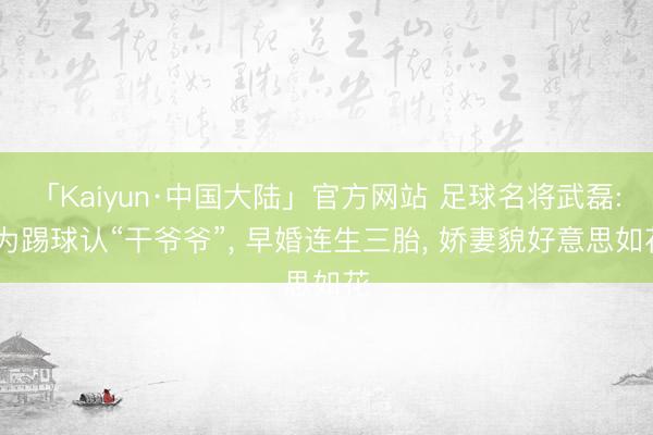 「Kaiyun·中国大陆」官方网站 足球名将武磊: 为踢球认“干爷爷”, 早婚连生三胎, 娇妻貌好意思如花