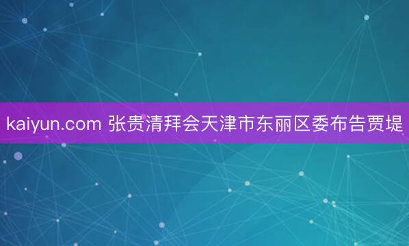 kaiyun.com 张贵清拜会天津市东丽区委布告贾堤