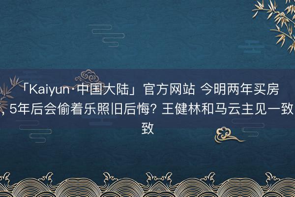 「Kaiyun·中国大陆」官方网站 今明两年买房, 5年后会偷着乐照旧后悔? 王健林和马云主见一致