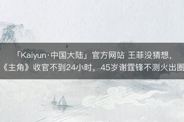「Kaiyun·中国大陆」官方网站 王菲没猜想，《主角》收官不到24小时，45岁谢霆锋不测火出圈
