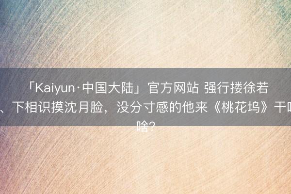 「Kaiyun·中国大陆」官方网站 强行搂徐若晗、下相识摸沈月脸，没分寸感的他来《桃花坞》干啥？