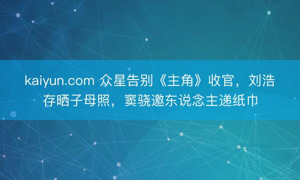kaiyun.com 众星告别《主角》收官，刘浩存晒子母照，窦骁邀东说念主递纸巾