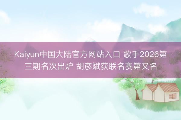 Kaiyun中国大陆官方网站入口 歌手2026第三期名次出炉 胡彦斌获联名赛第又名