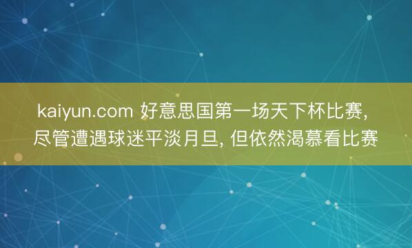 kaiyun.com 好意思国第一场天下杯比赛， 尽管遭遇球迷平淡月旦， 但依然渴慕看比赛
