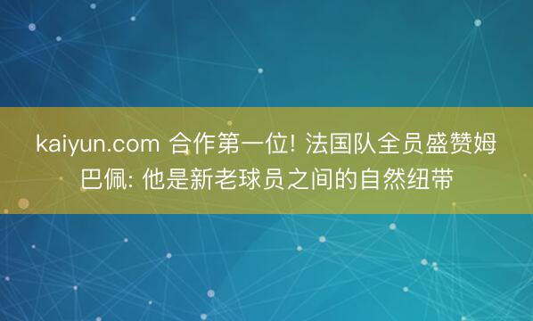 kaiyun.com 合作第一位! 法国队全员盛赞姆巴佩: 他是新老球员之间的自然纽带